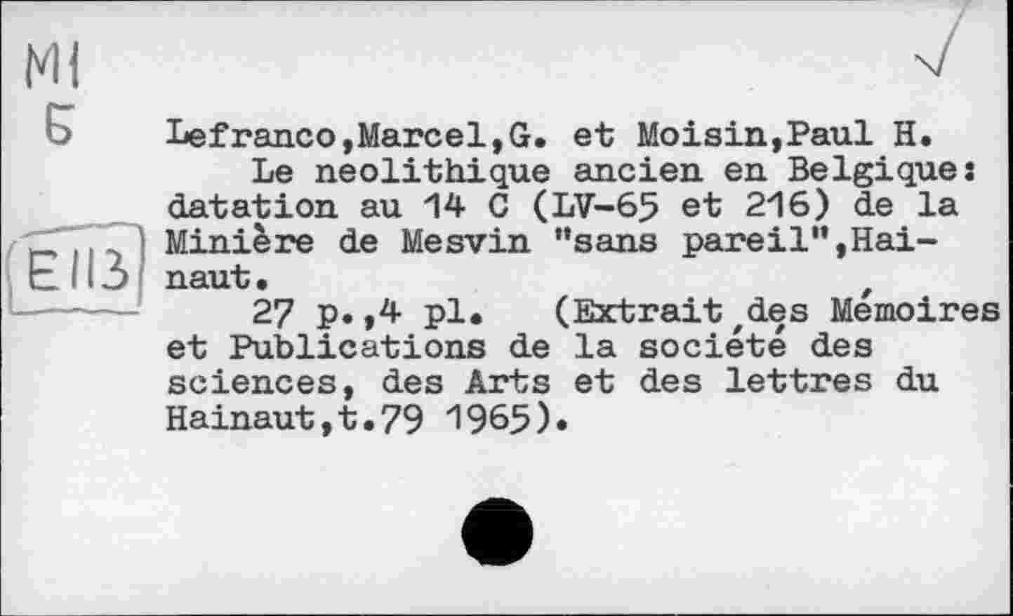 ﻿Ml
Б

Lefranco,Marcel,G. et Moisin,Paul H.
Le néolithique ancien en Belgique: datation au 14 G (LV-65 et 216) de la Minière de Mesvin "sans pareil”,Hainaut.	,
27 p.,4 pl. (Extrait zdes Mémoires et Publications de la société des sciences, des Arts et des lettres du Hainaut,t.79 1965)*